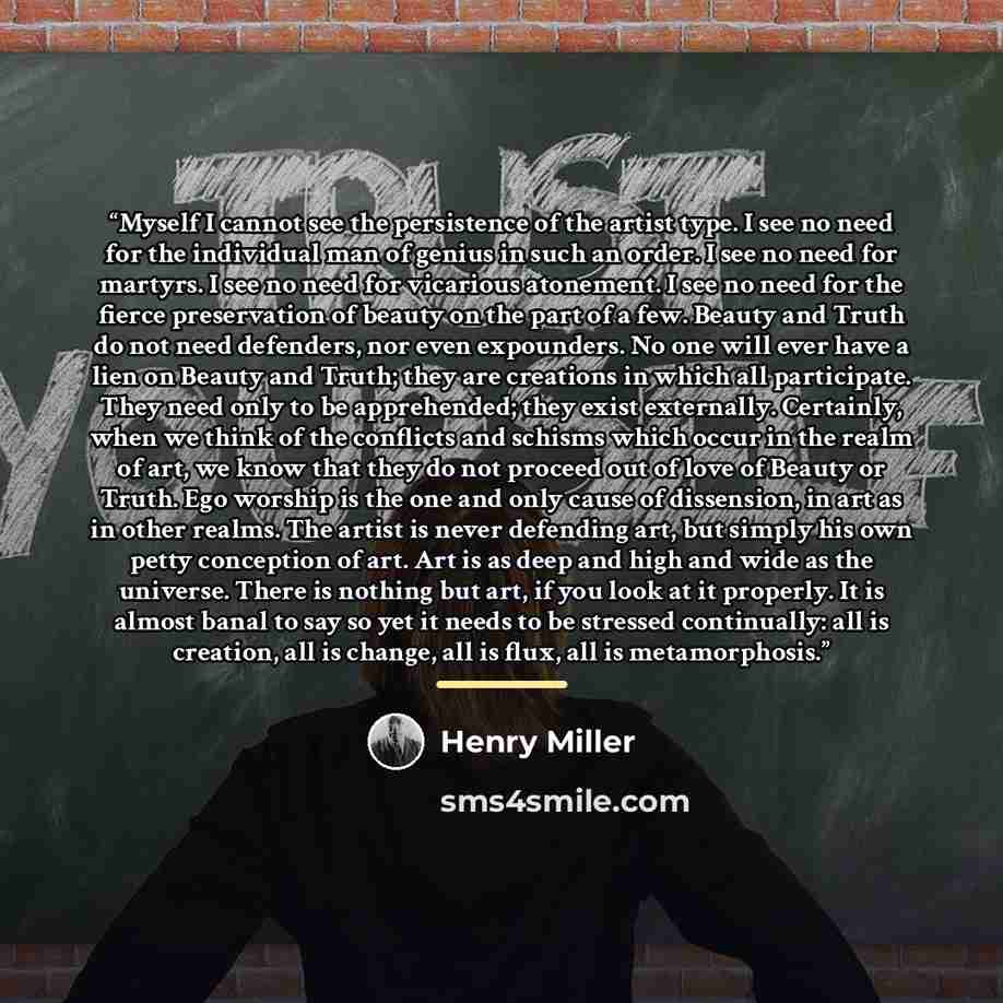 “Myself I cannot see the persistence of the artist type. I see no need for the individual man of genius in such an order. I see no need for martyrs. I see no need for vicarious atonement. I see no need for the fierce preservation of beauty on the part of a few. Beauty and Truth do not need…” quote by Henry Miller