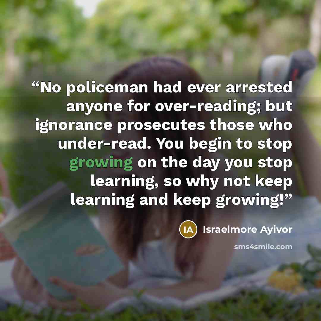 “No policeman had ever arrested anyone for over-reading; but ignorance prosecutes those who under-read. You begin to stop growing on the day you stop learning, so why not keep learning and keep growing!” quote by Israelmore Ayivor