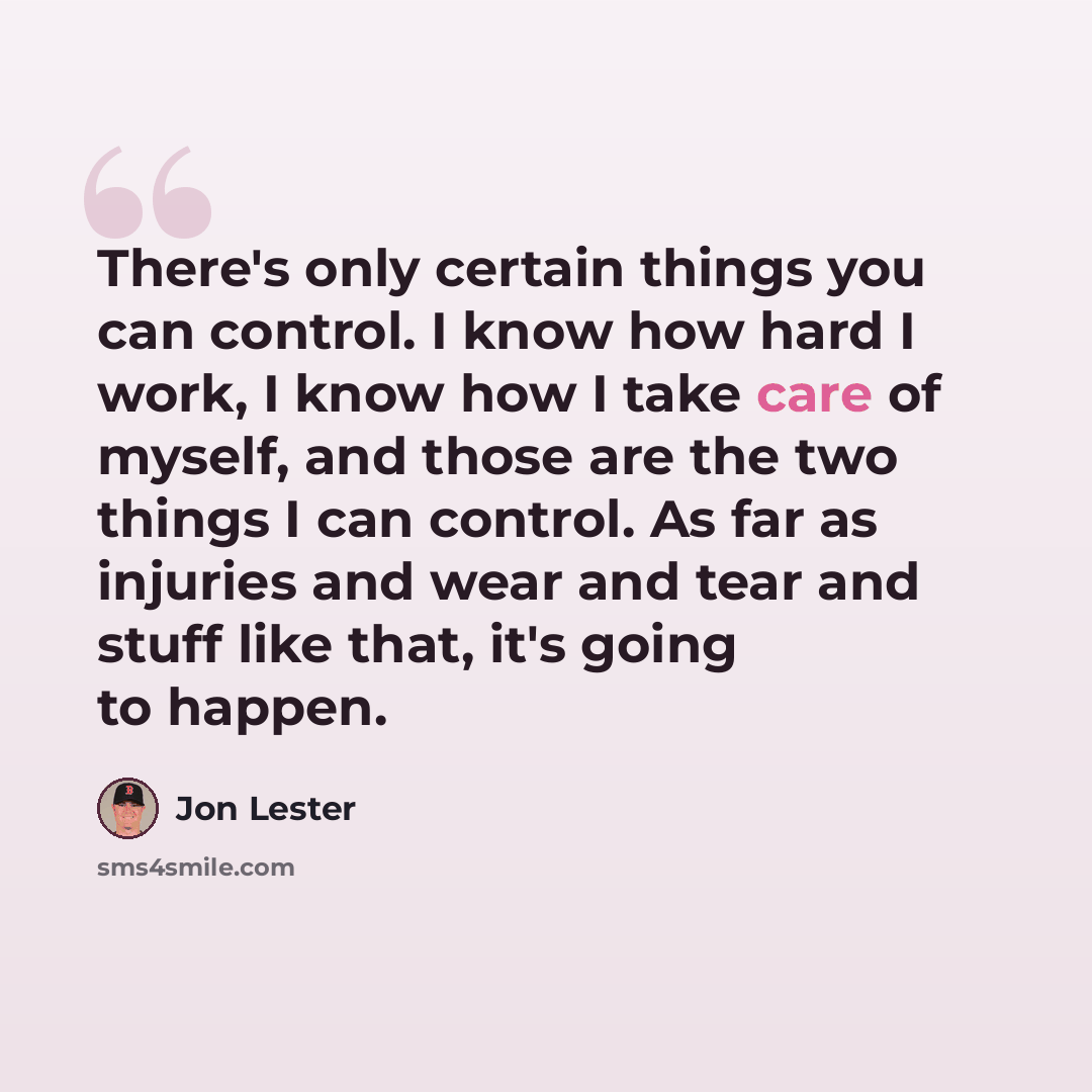 “There's only certain things you can control. I know how hard I work, I know how I take care of myself, and those are the two things I can control. As far as injuries and wear and tear and stuff like that, it's going to happen.” quote by Jon Lester