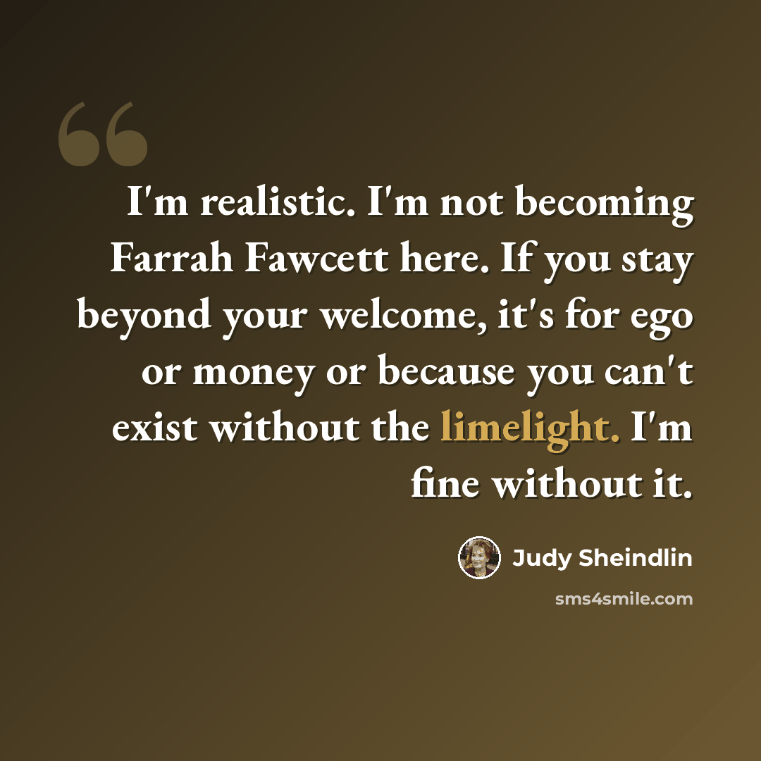 “I'm realistic. I'm not becoming Farrah Fawcett here. If you stay beyond your welcome, it's for ego or money or because you can't exist without the limelight. I'm fine without it.” quote by Judy Sheindlin