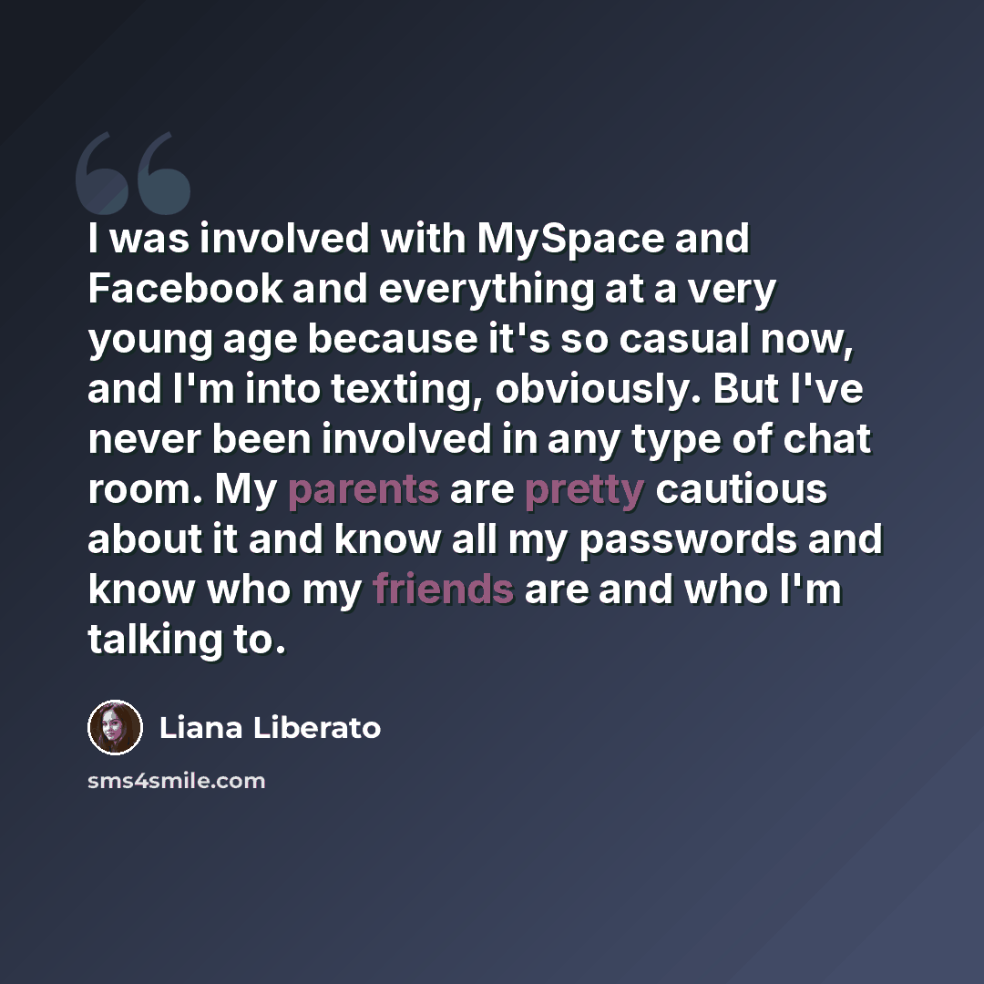 “I was involved with MySpace and Facebook and everything at a very young age because it's so casual now, and I'm into texting, obviously. But I've never been involved in any type of chat room. My parents are pretty cautious about it and know all my passwords and know who my friends are and who I'm…” quote by Liana Liberato
