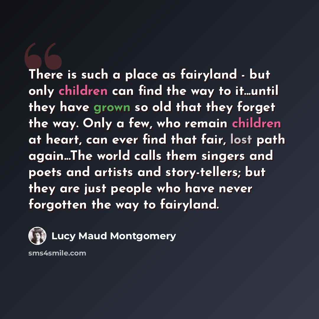 “There is such a place as fairyland - but only children can find the way to it...until they have grown so old that they forget the way. Only a few, who remain children at heart, can ever find that fair, lost path again...The world calls them singers and poets and artists and story-tellers; but they…” quote by Lucy Maud Montgomery