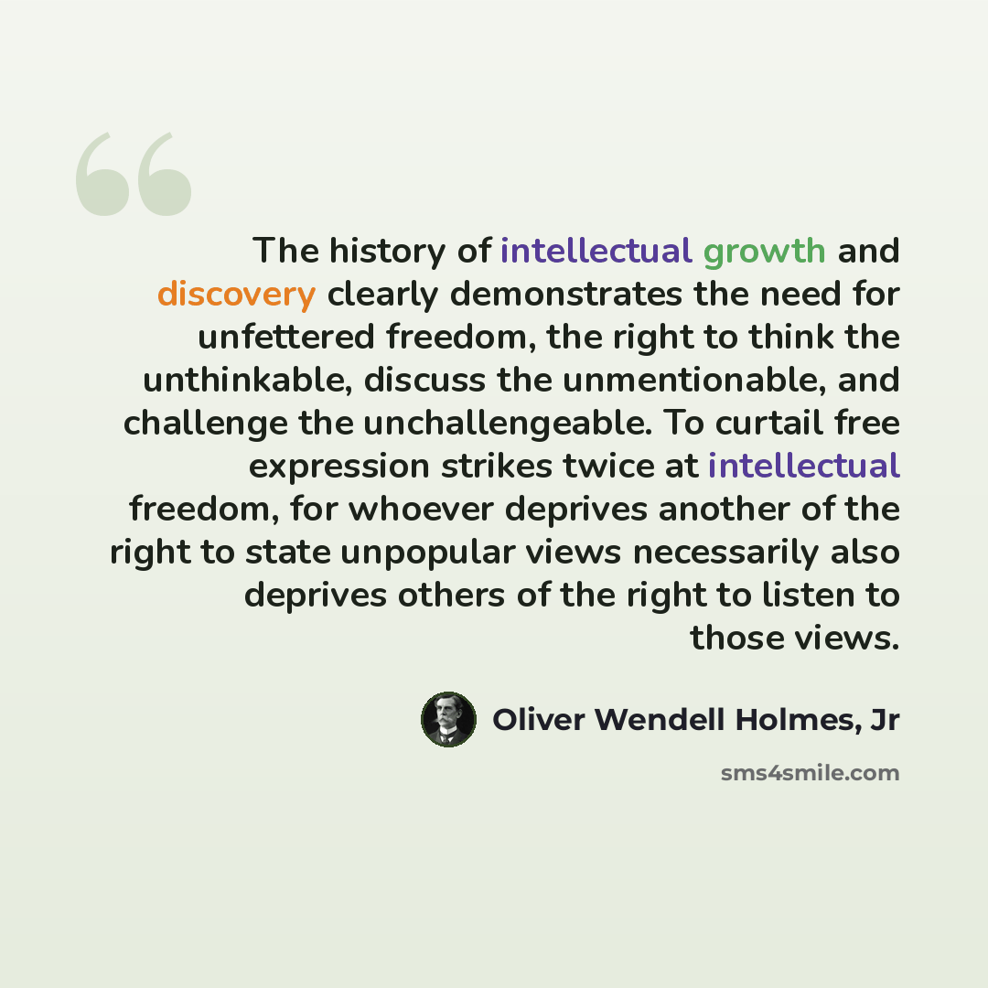 “The history of intellectual growth and discovery clearly demonstrates the need for unfettered freedom, the right to think the unthinkable, discuss the unmentionable, and challenge the unchallengeable. To curtail free expression strikes twice at intellectual freedom, for whoever deprives another of…” quote by Oliver Wendell Holmes, Jr