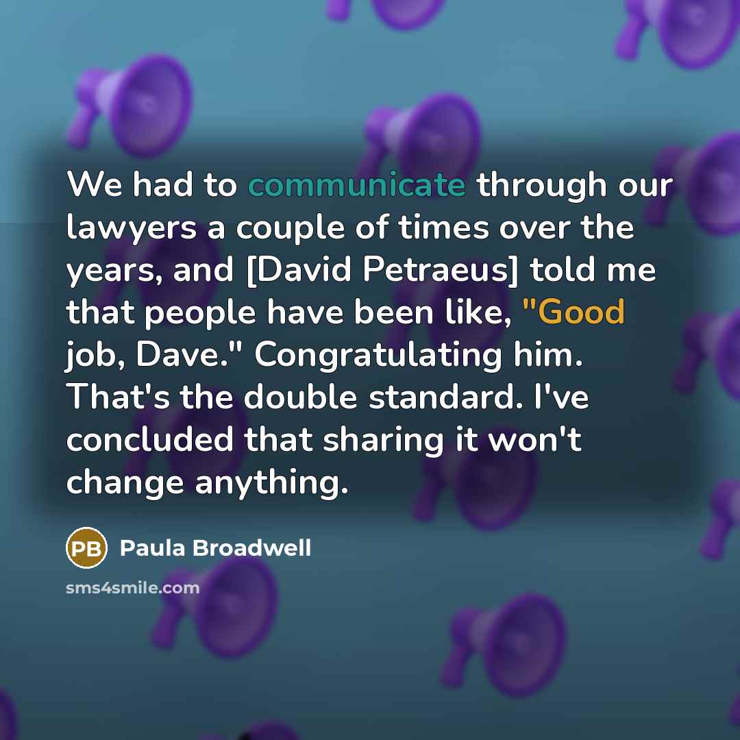 “We had to communicate through our lawyers a couple of times over the years, and [David Petraeus] told me that people have been like, "Good job, Dave." Congratulating him. That's the double standard. I've concluded that sharing it won't change anything.” quote by Paula Broadwell