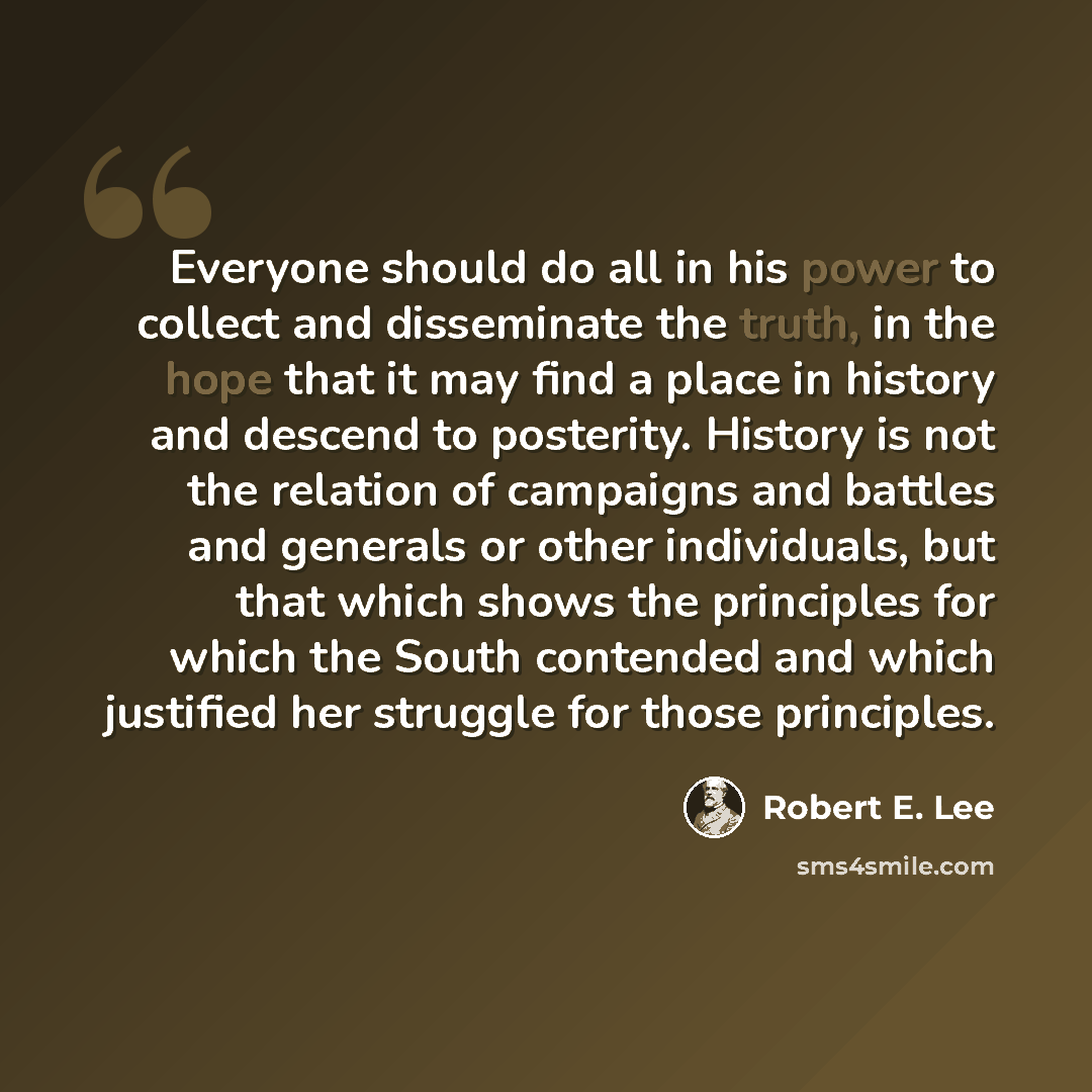 “Everyone should do all in his power to collect and disseminate the truth, in the hope that it may find a place in history and descend to posterity. History is not the relation of campaigns and battles and generals or other individuals, but that which shows the principles for which the South…” quote by Robert E. Lee