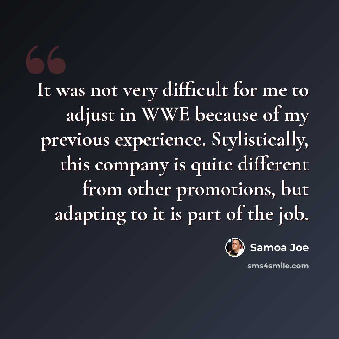 “It was not very difficult for me to adjust in WWE because of my previous experience. Stylistically, this company is quite different from other promotions, but adapting to it is part of the job.” quote by Samoa Joe