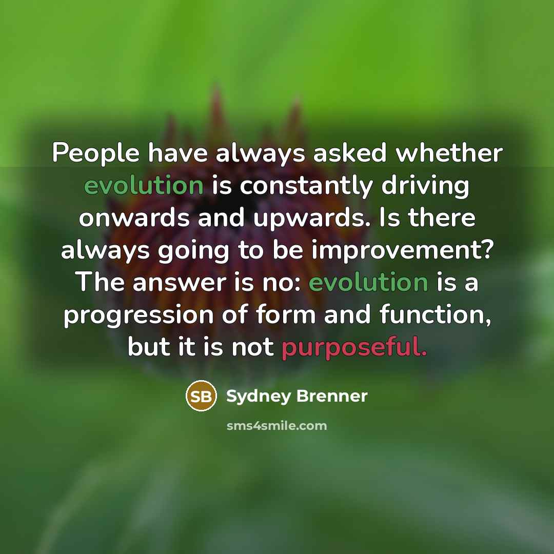 “People have always asked whether evolution is constantly driving onwards and upwards. Is there always going to be improvement? The answer is no: evolution is a progression of form and function, but it is not purposeful.” quote by Sydney Brenner