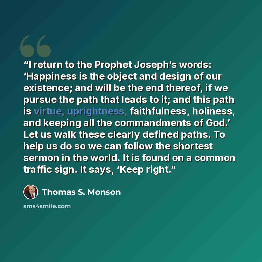 “I return to the Prophet Joseph’s words: ‘Happiness is the object and design of our existence; and will be the end thereof, if we pursue the path that leads to it; and this path is virtue, uprightness, faithfulness, holiness, and keeping all the commandments of God.’ Let us walk these clearly…” quote by Thomas S. Monson