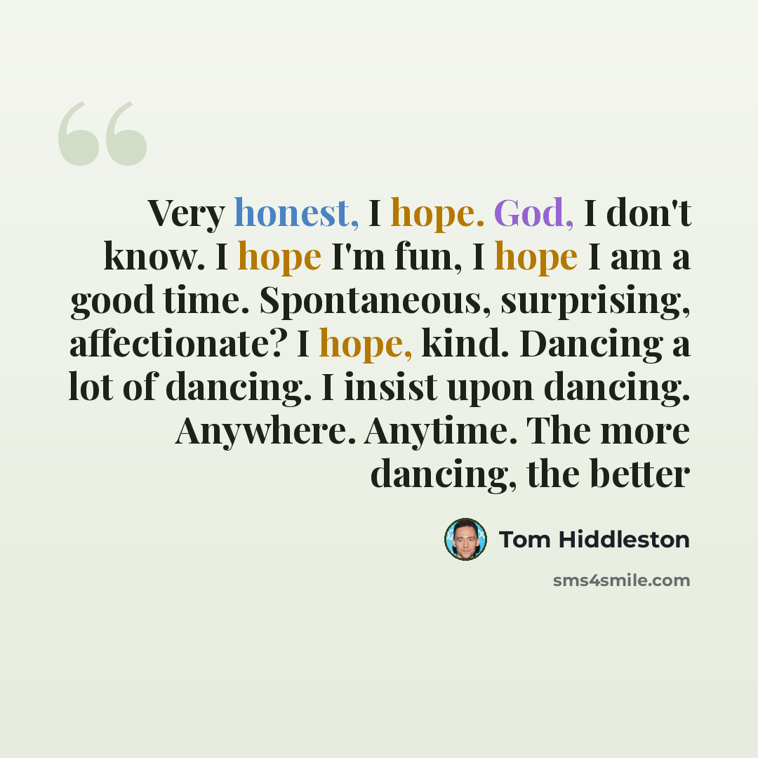 “Very honest, I hope. God, I don't know. I hope I'm fun, I hope I am a good time. Spontaneous, surprising, affectionate? I hope, kind. Dancing a lot of dancing. I insist upon dancing. Anywhere. Anytime. The more dancing, the better” quote by Tom Hiddleston