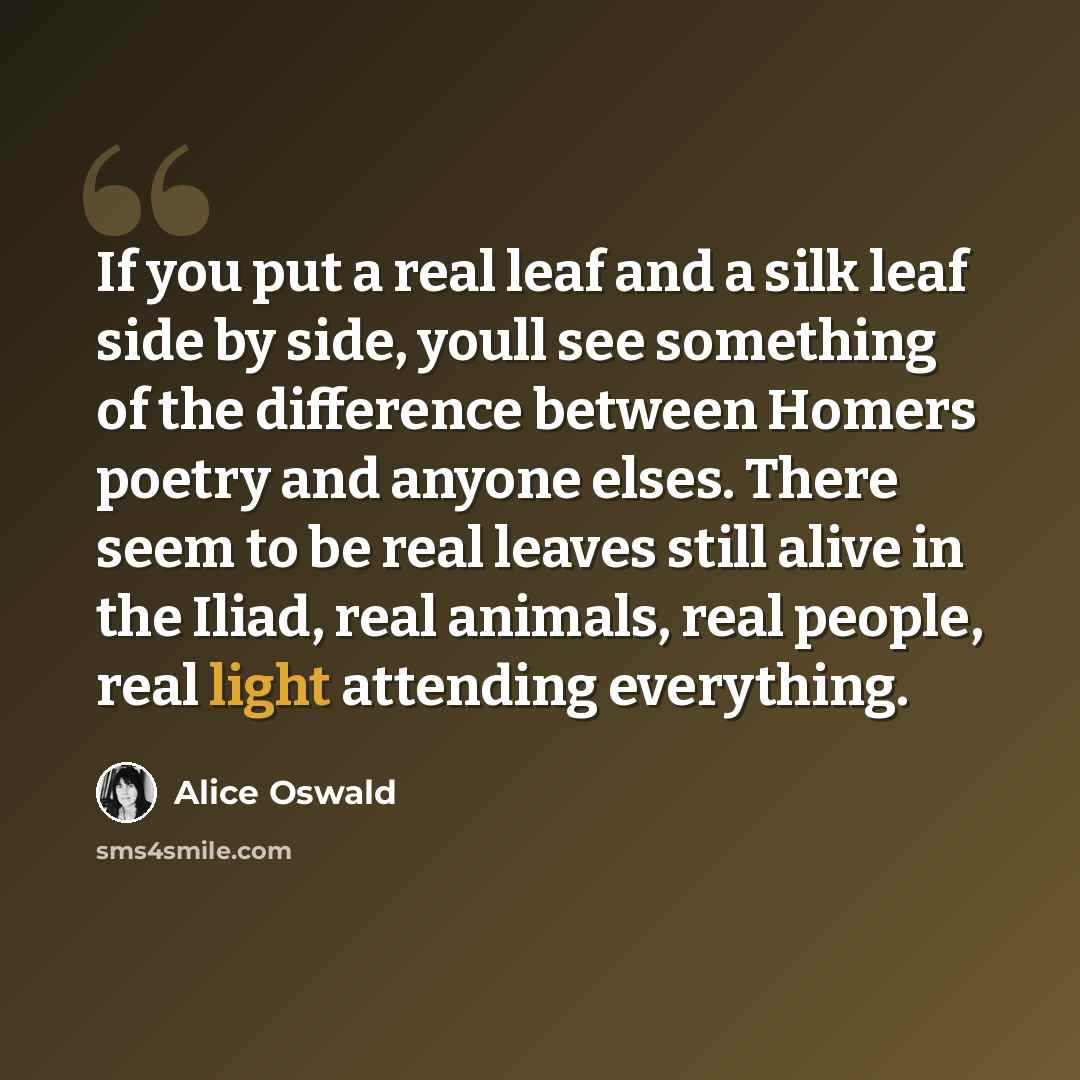 “If you put a real leaf and a silk leaf side by side, youll see something of the difference between Homers poetry and anyone elses. There seem to be real leaves still alive in the Iliad, real animals, real people, real light attending everything.” quote by Alice Oswald