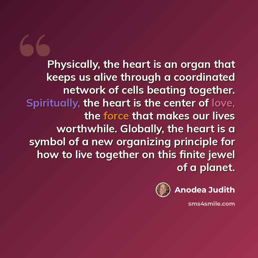 “Physically, the heart is an organ that keeps us alive through a coordinated network of cells beating together. Spiritually, the heart is the center of love, the force that makes our lives worthwhile. Globally, the heart is a symbol of a new organizing principle for how to live together on this…” quote by Anodea Judith