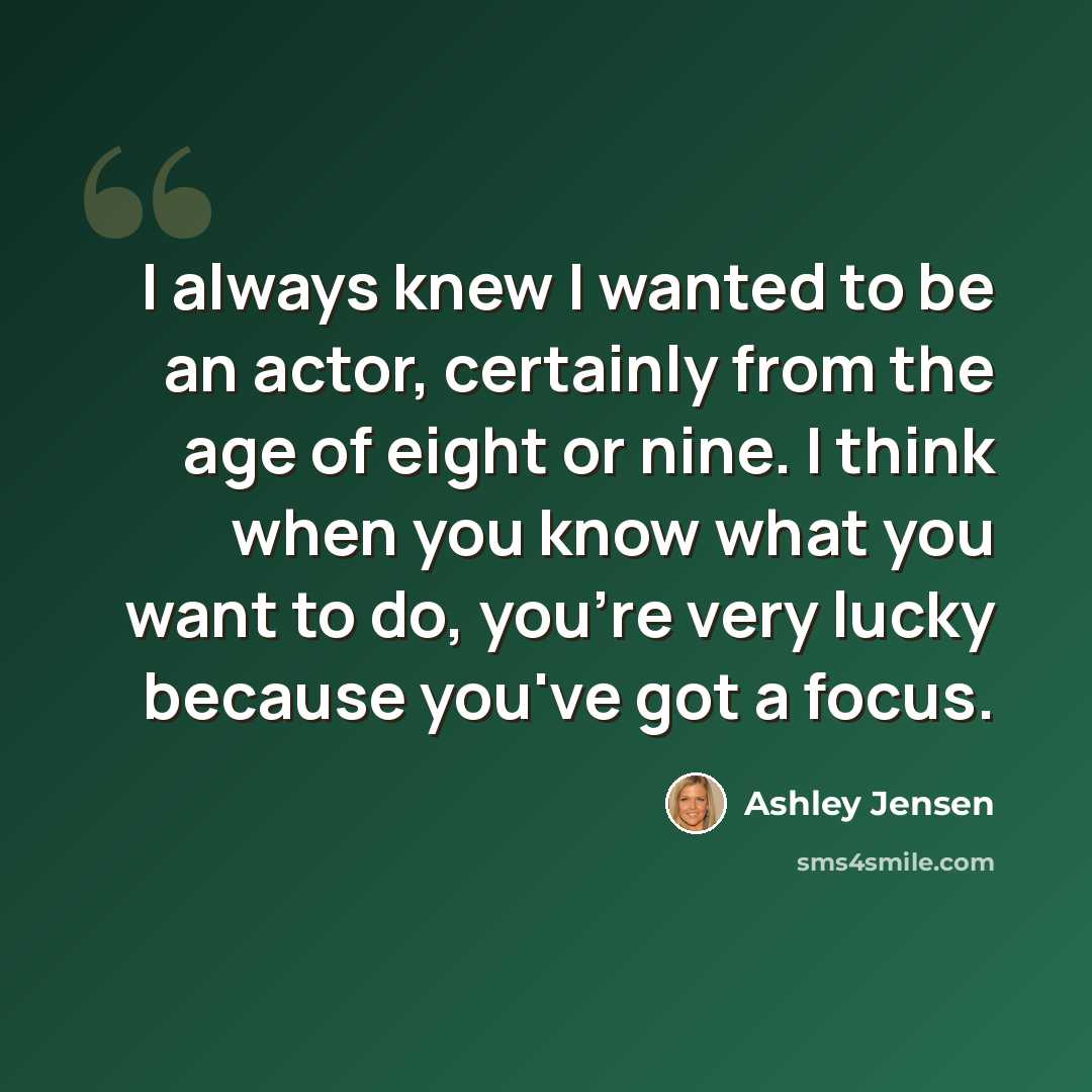 “I always knew I wanted to be an actor, certainly from the age of eight or nine. I think when you know what you want to do, you're very lucky because you've got a focus.” quote by Ashley Jensen