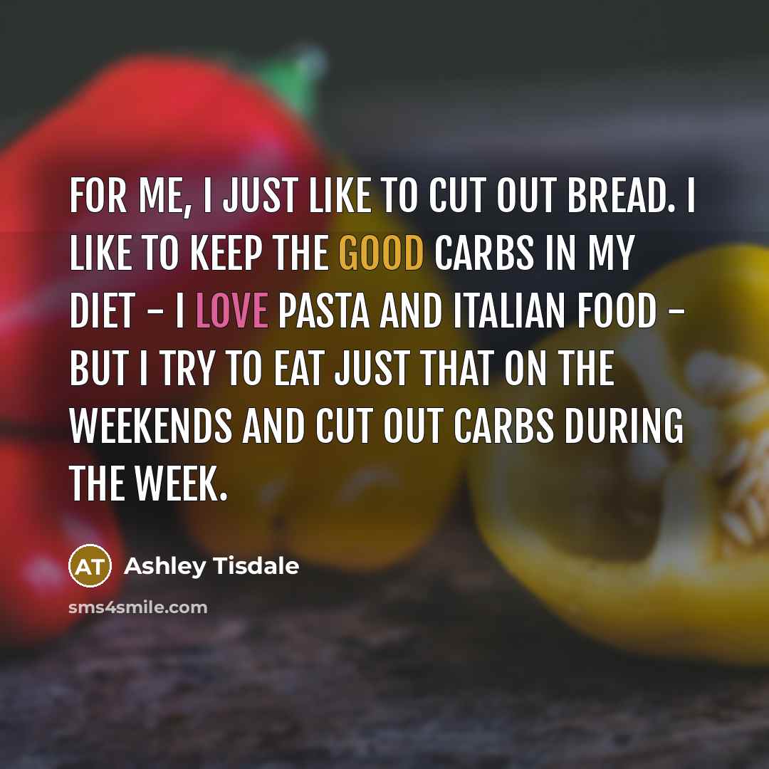 “For me, I just like to cut out bread. I like to keep the good carbs in my diet - I love pasta and Italian food - but I try to eat just that on the weekends and cut out carbs during the week.” quote by Ashley Tisdale