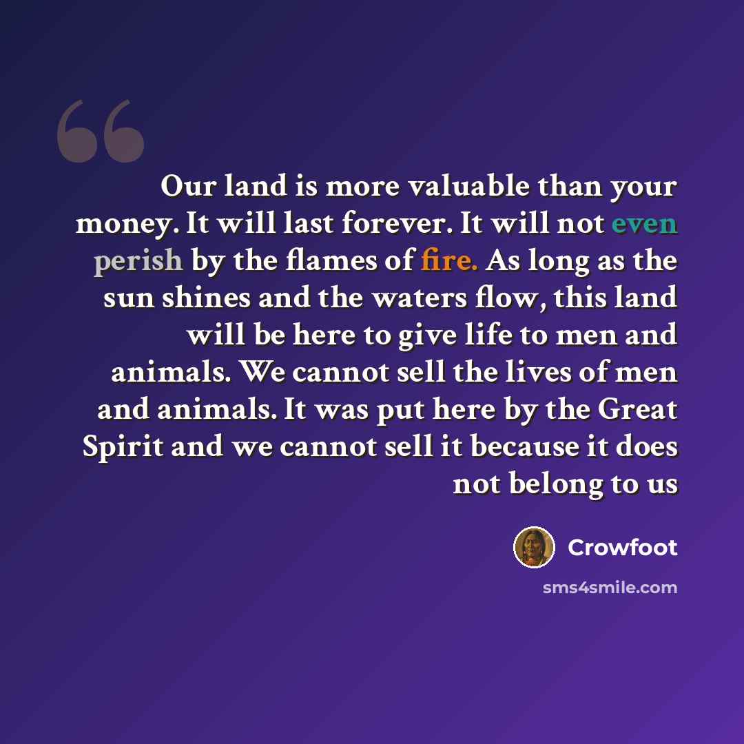 “Our land is more valuable than your money. It will last forever. It will not even perish by the flames of fire. As long as the sun shines and the waters flow, this land will be here to give life to men and animals. We cannot sell the lives of men and animals. It was put here by the Great Spirit…” quote by Crowfoot