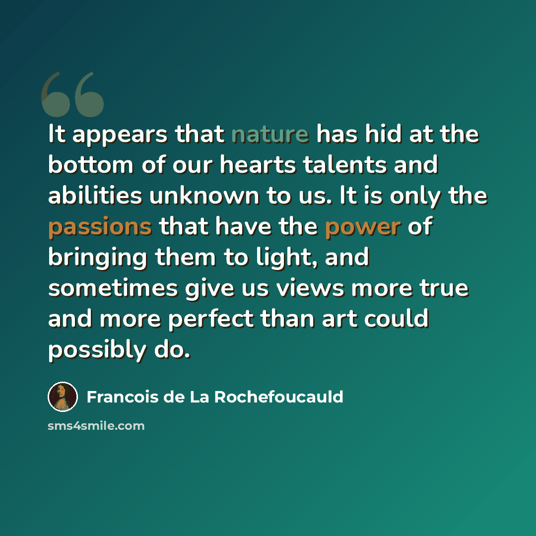 “It appears that nature has hid at the bottom of our hearts talents and abilities unknown to us. It is only the passions that have the power of bringing them to light, and sometimes give us views more true and more perfect than art could possibly do.” quote by Francois de La Rochefoucauld