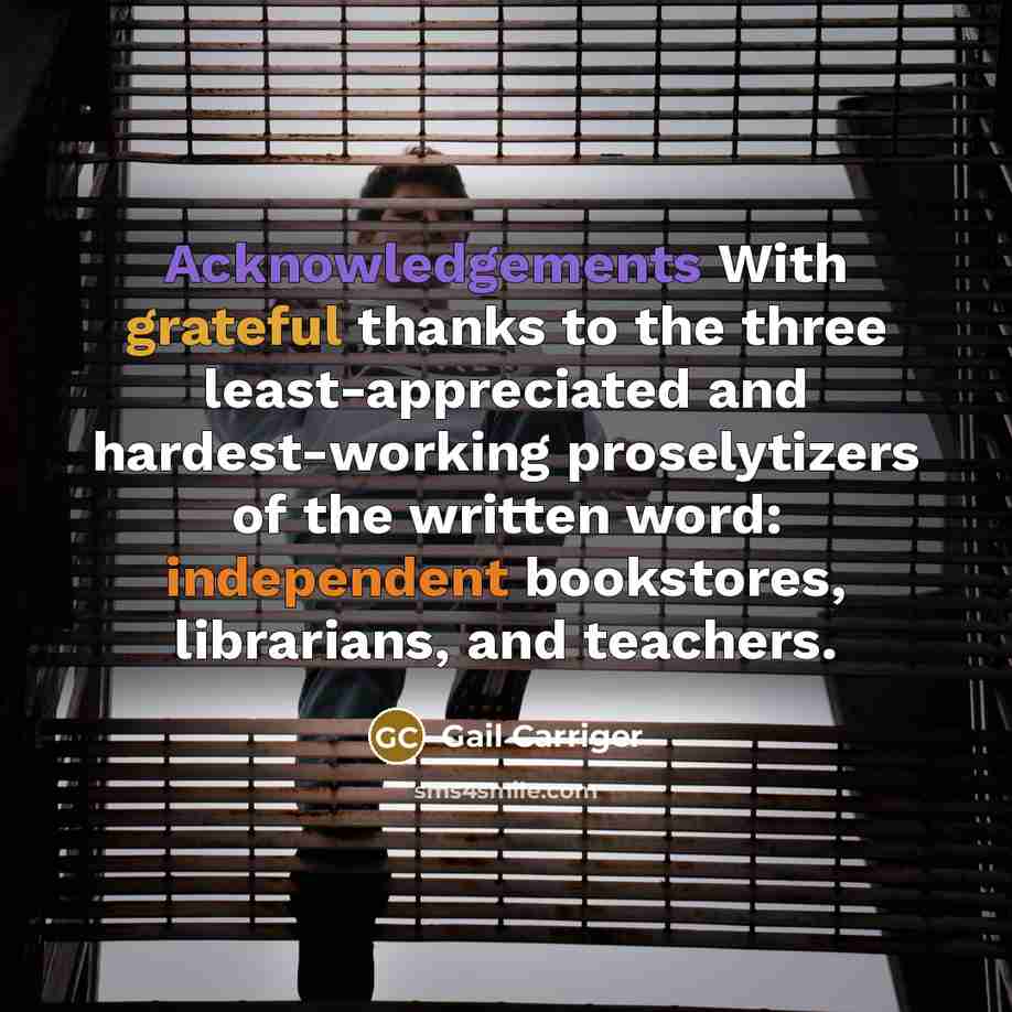 “Acknowledgements With grateful thanks to the three least-appreciated and hardest-working proselytizers of the written word: independent bookstores, librarians, and teachers.” quote by Gail Carriger