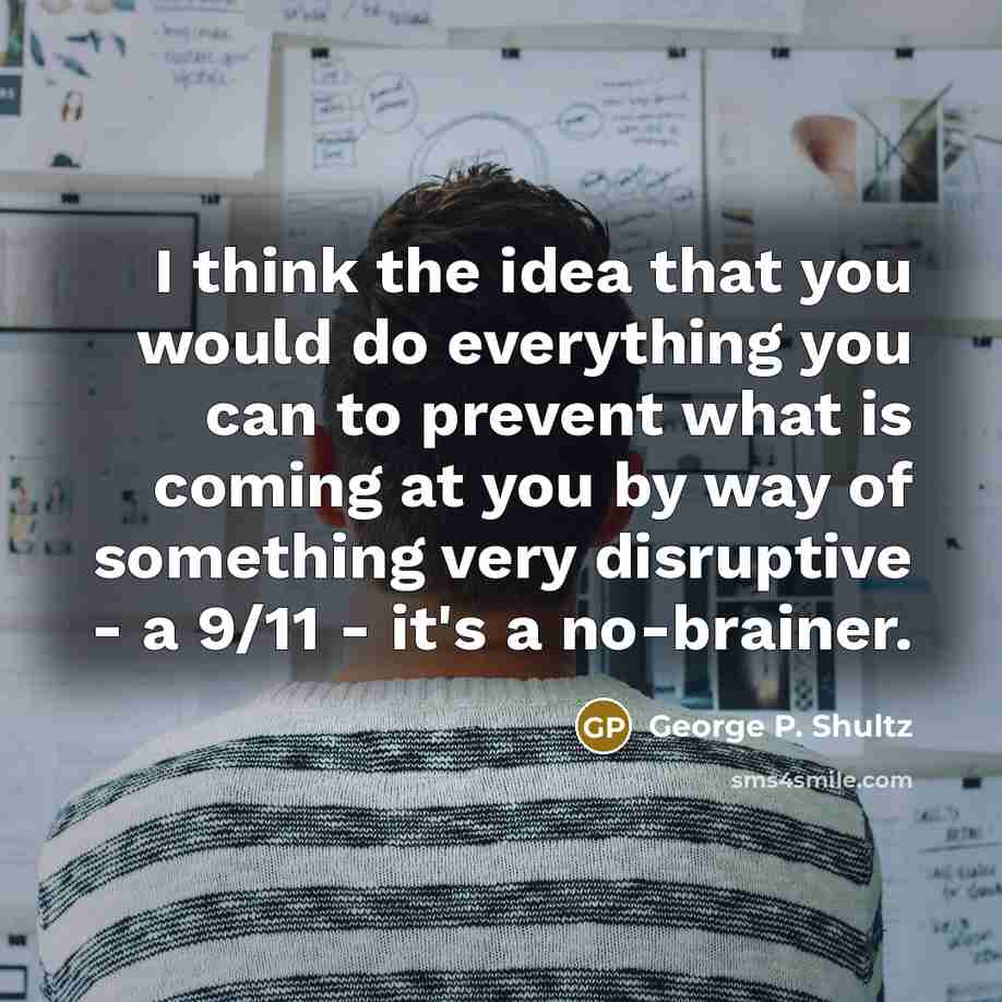 “I think the idea that you would do everything you can to prevent what is coming at you by way of something very disruptive - a 9/11 - it's a no-brainer.” quote by George P. Shultz