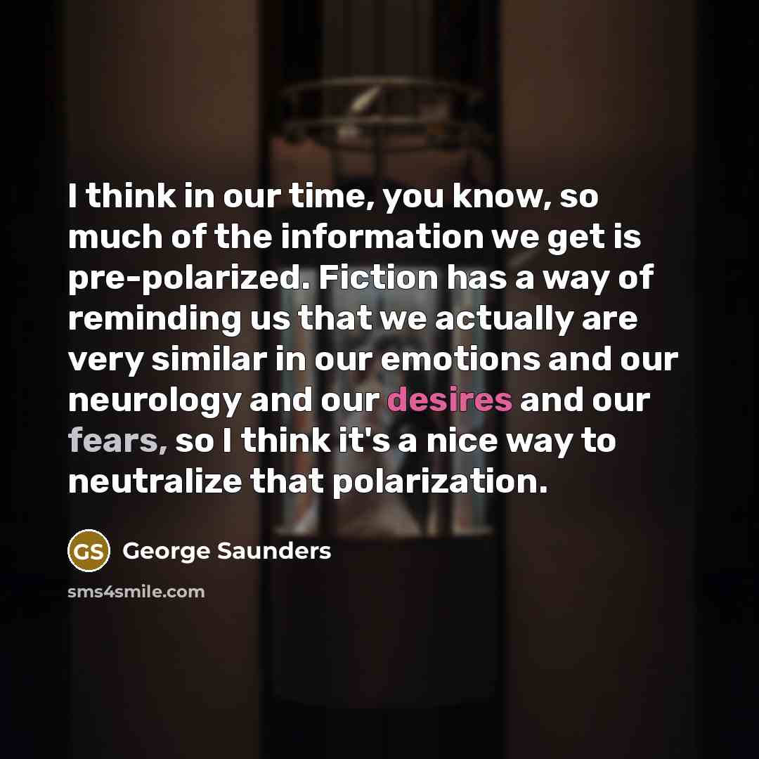 “I think in our time, you know, so much of the information we get is pre-polarized. Fiction has a way of reminding us that we actually are very similar in our emotions and our neurology and our desires and our fears, so I think it's a nice way to neutralize that polarization.” quote by George Saunders