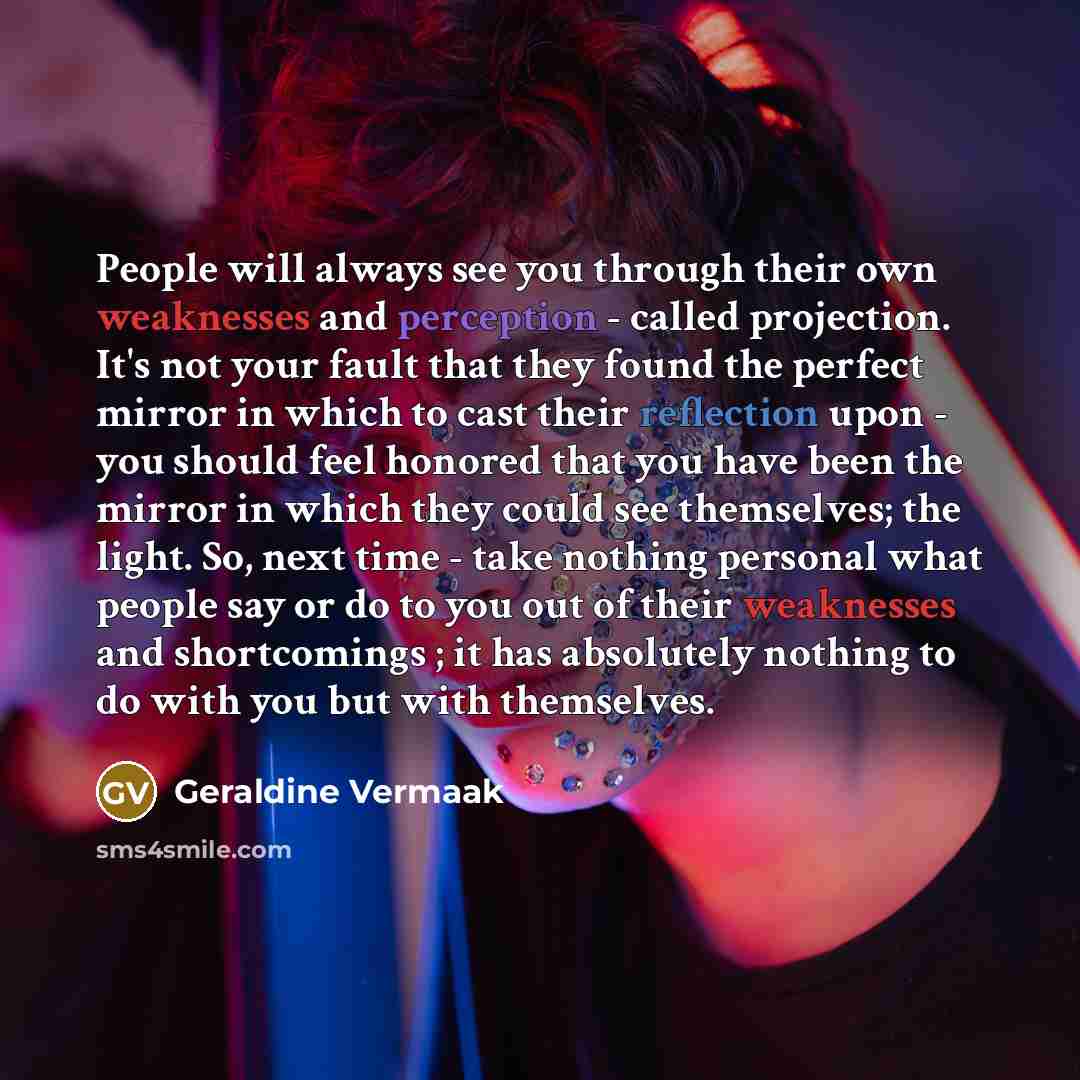 “People will always see you through their own weaknesses and perception - called projection. It's not your fault that they found the perfect mirror in which to cast their reflection upon - you should feel honored that you have been the mirror in which they could see themselves; the light. So, next…” quote by Geraldine Vermaak