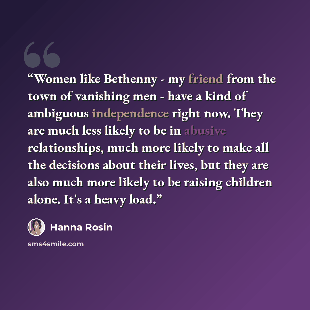 “Women like Bethenny - my friend from the town of vanishing men - have a kind of ambiguous independence right now. They are much less likely to be in abusive relationships, much more likely to make all the decisions about their lives, but they are also much more likely to be raising children alone…” quote by Hanna Rosin
