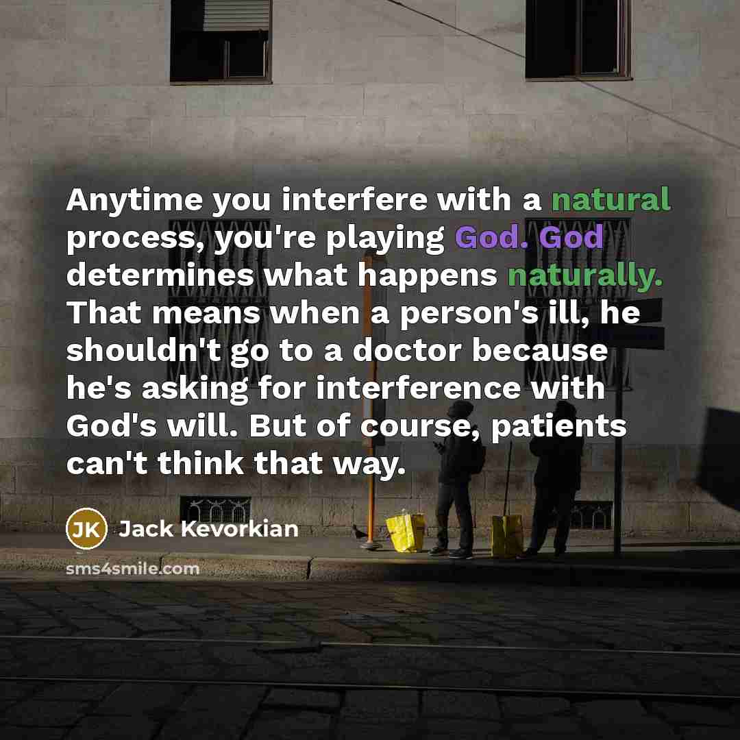 “Anytime you interfere with a natural process, you're playing God. God determines what happens naturally. That means when a person's ill, he shouldn't go to a doctor because he's asking for interference with God's will. But of course, patients can't think that way.” quote by Jack Kevorkian
