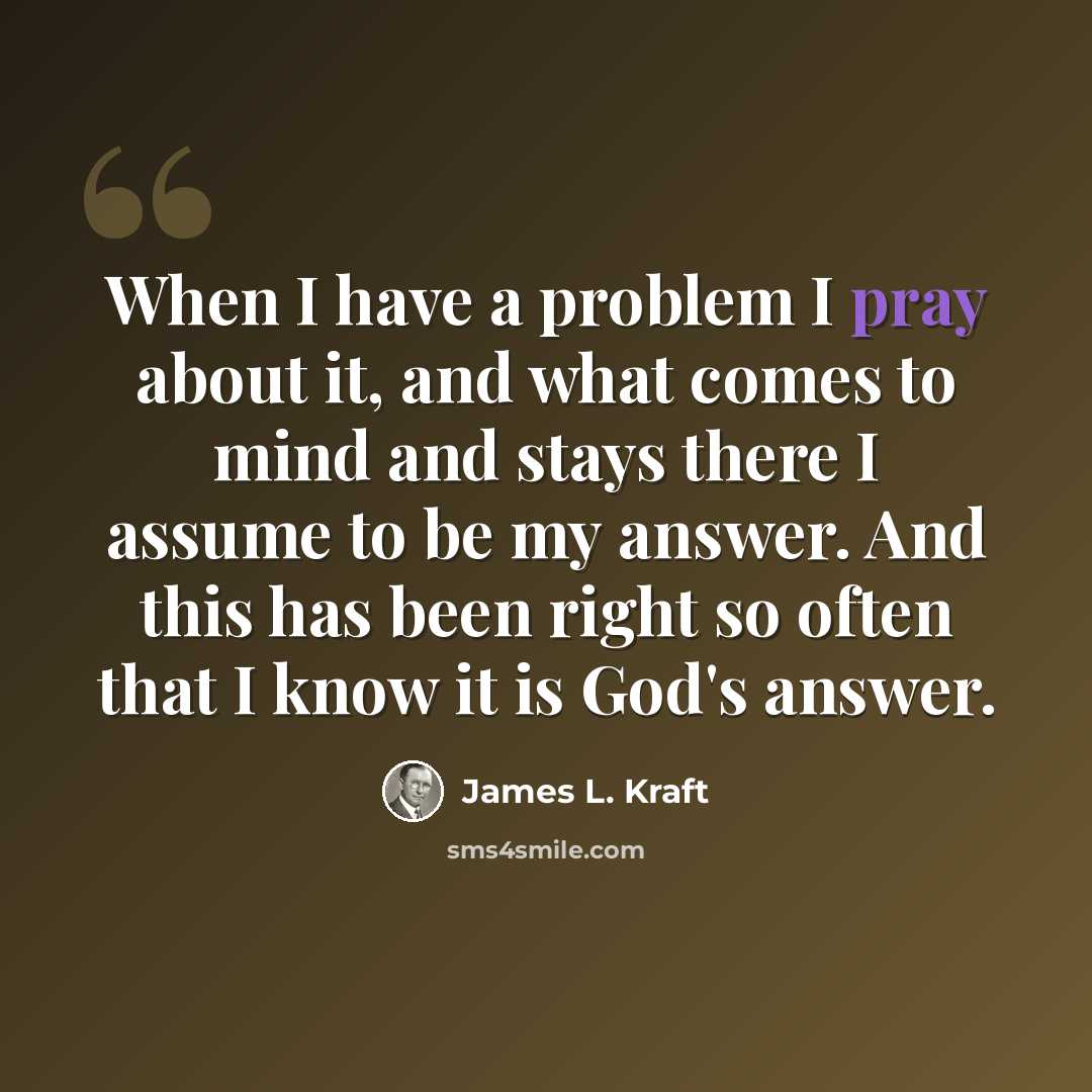 “When I have a problem I pray about it, and what comes to mind and stays there I assume to be my answer. And this has been right so often that I know it is God's answer.” quote by James L. Kraft