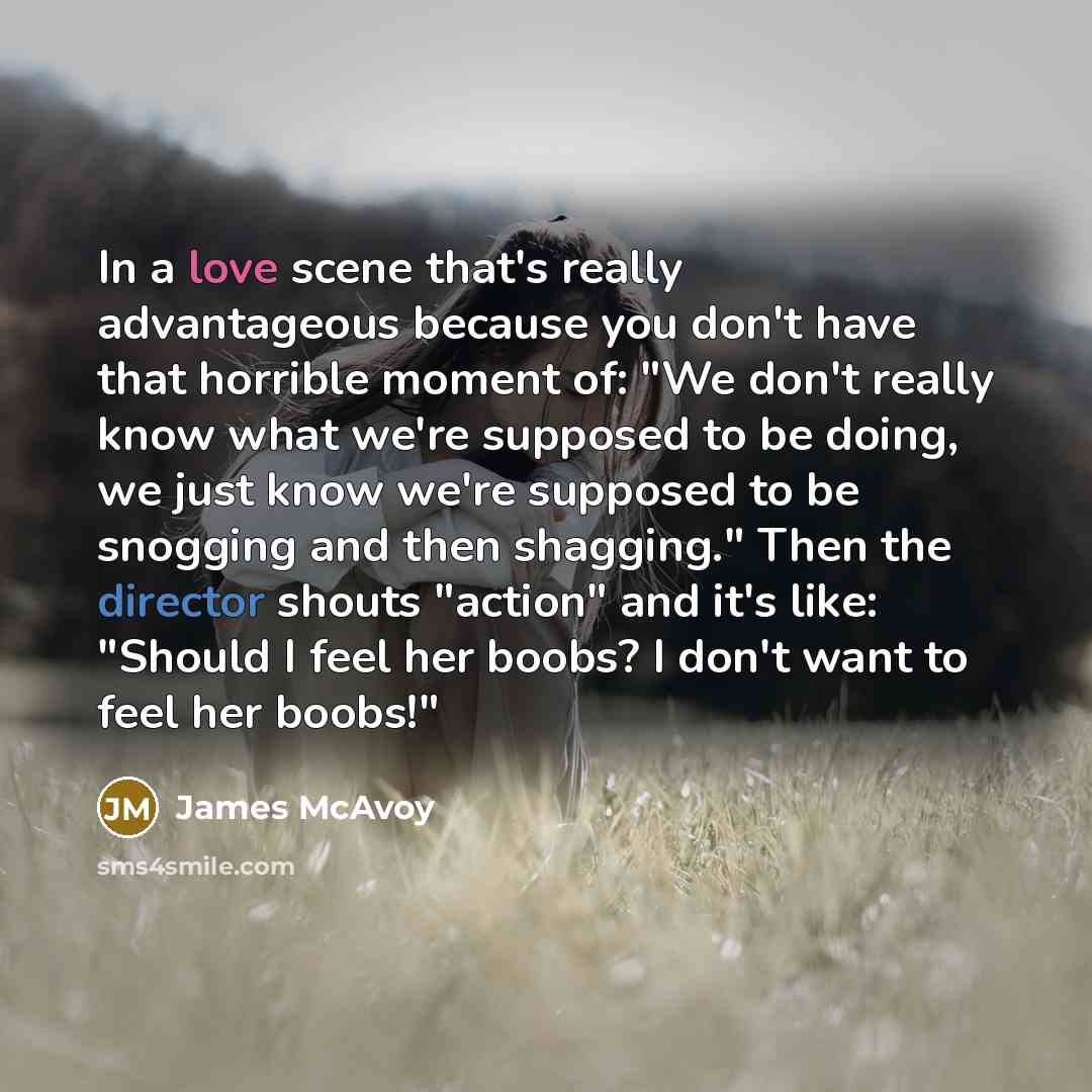 “In a love scene that's really advantageous because you don't have that horrible moment of: "We don't really know what we're supposed to be doing, we just know we're supposed to be snogging and then shagging." Then the director shouts "action" and it's like: "Should I feel her boobs? I don't want…” quote by James McAvoy