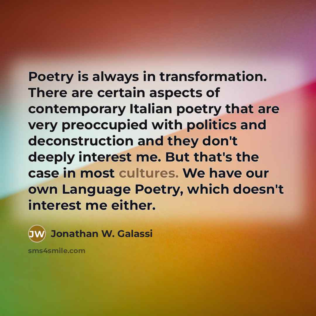 “Poetry is always in transformation. There are certain aspects of contemporary Italian poetry that are very preoccupied with politics and deconstruction and they don't deeply interest me. But that's the case in most cultures. We have our own Language Poetry, which doesn't interest me either.” quote by Jonathan W. Galassi