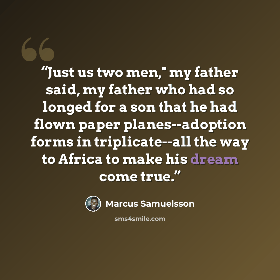 “Just us two men," my father said, my father who had so longed for a son that he had flown paper planes--adoption forms in triplicate--all the way to Africa to make his dream come true.” quote by Marcus Samuelsson