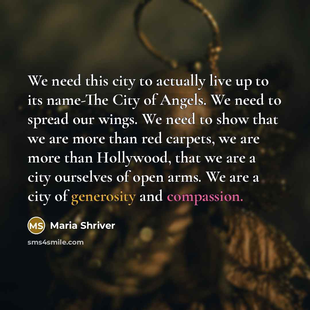 “We need this city to actually live up to its name-The City of Angels. We need to spread our wings. We need to show that we are more than red carpets, we are more than Hollywood, that we are a city ourselves of open arms. We are a city of generosity and compassion.” quote by Maria Shriver