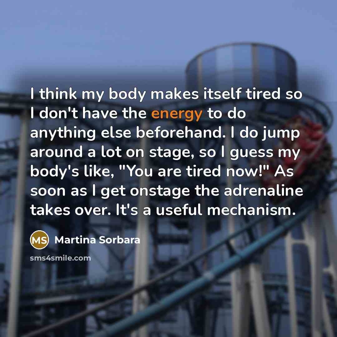“I think my body makes itself tired so I don't have the energy to do anything else beforehand. I do jump around a lot on stage, so I guess my body's like, "You are tired now!" As soon as I get onstage the adrenaline takes over. It's a useful mechanism.” quote by Martina Sorbara