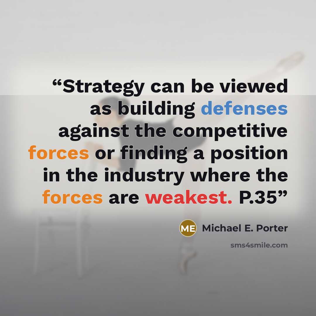 “Strategy can be viewed as building defenses against the competitive forces or finding a position in the industry where the forces are weakest. P.35” quote by Michael E. Porter