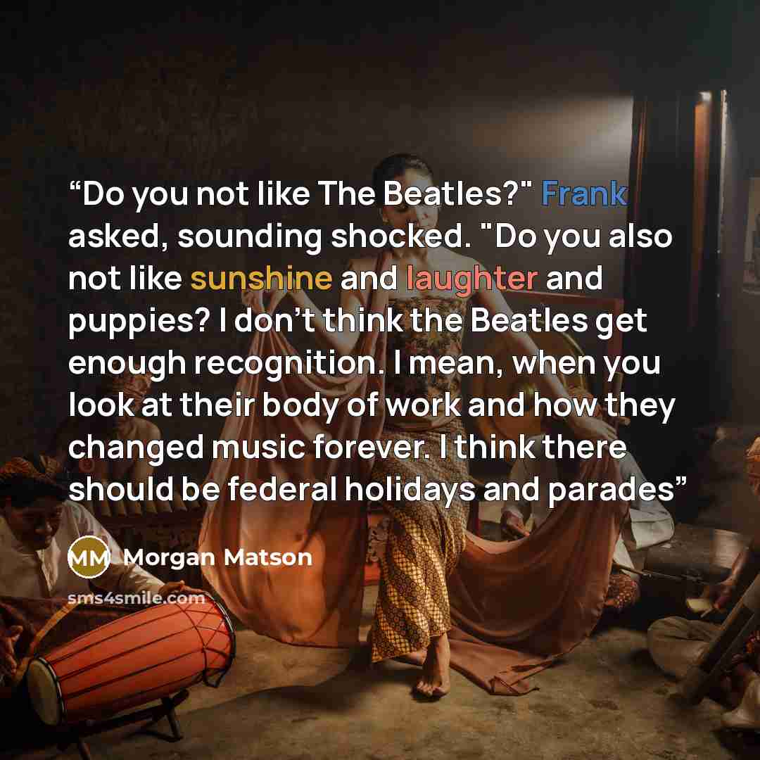 “Do you not like The Beatles?" Frank asked, sounding shocked. "Do you also not like sunshine and laughter and puppies? I don't think the Beatles get enough recognition. I mean, when you look at their body of work and how they changed music forever. I think there should be federal holidays and parades” quote by Morgan Matson