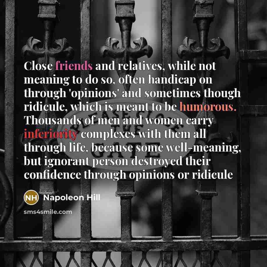 “Close friends and relatives, while not meaning to do so, often handicap on through 'opinions' and sometimes though ridicule, which is meant to be humorous. Thousands of men and women carry inferiority complexes with them all through life, because some well-meaning, but ignorant person destroyed…” quote by Napoleon Hill