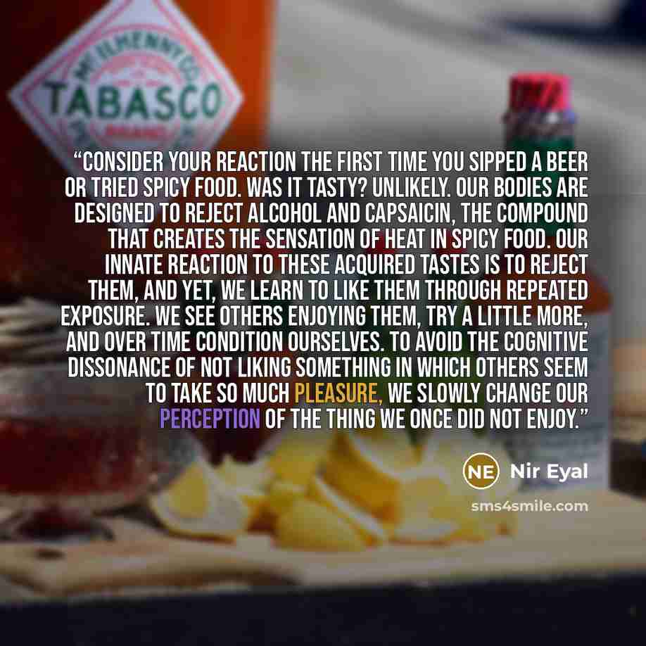 “Consider your reaction the first time you sipped a beer or tried spicy food. Was it tasty? Unlikely. Our bodies are designed to reject alcohol and capsaicin, the compound that creates the sensation of heat in spicy food. Our innate reaction to these acquired tastes is to reject them, and yet, we…” quote by Nir Eyal