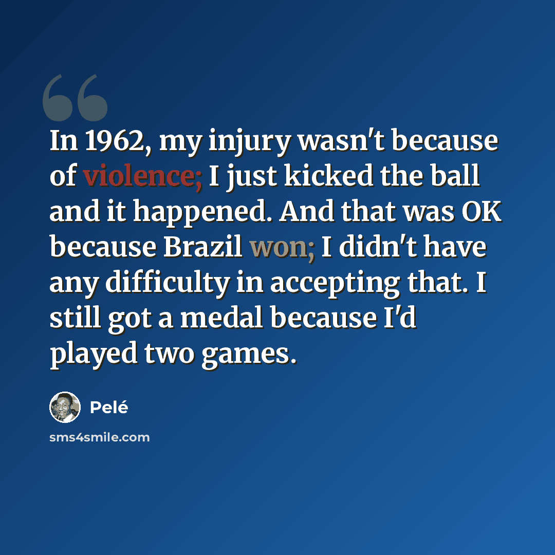 “In 1962, my injury wasn't because of violence; I just kicked the ball and it happened. And that was OK because Brazil won; I didn't have any difficulty in accepting that. I still got a medal because I'd played two games.” quote by Pele