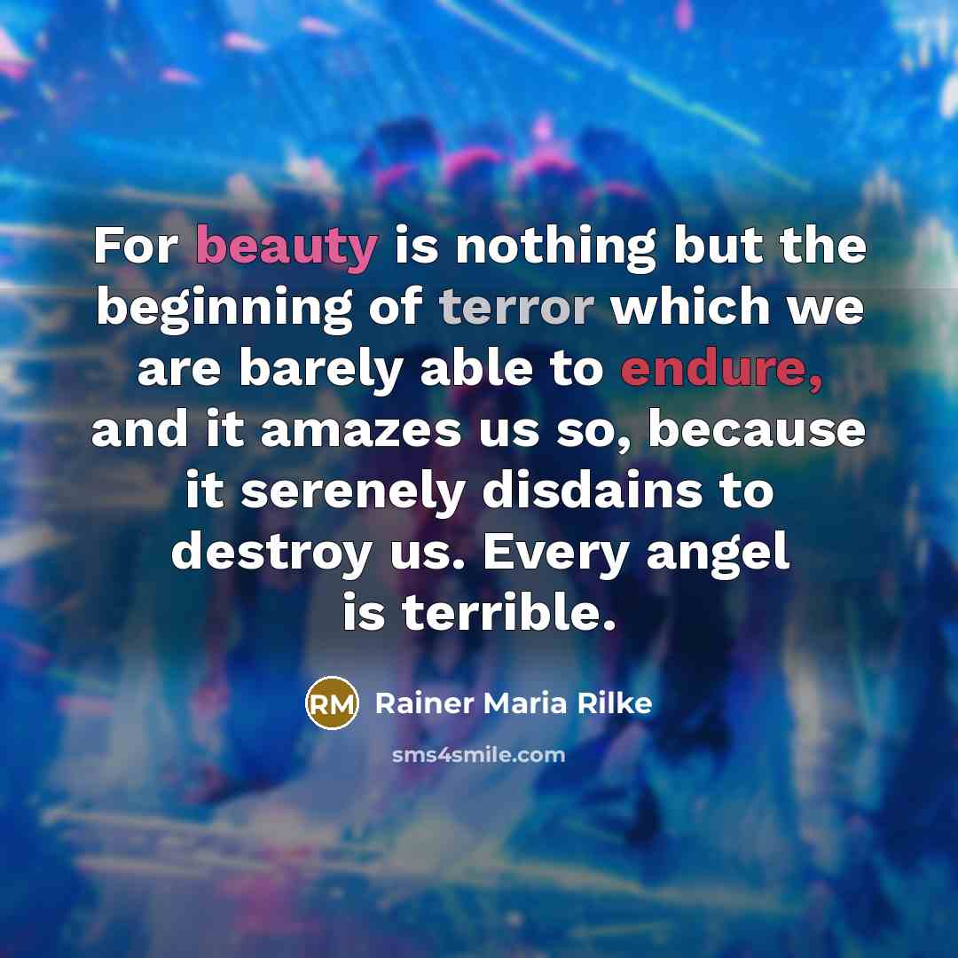 “For beauty is nothing but the beginning of terror which we are barely able to endure, and it amazes us so, because it serenely disdains to destroy us. Every angel is terrible.” quote by Rainer Maria Rilke
