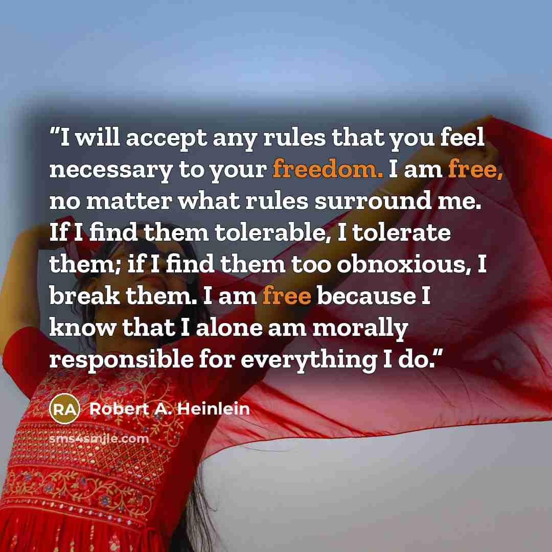 “I will accept any rules that you feel necessary to your freedom. I am free, no matter what rules surround me. If I find them tolerable, I tolerate them; if I find them too obnoxious, I break them. I am free because I know that I alone am morally responsible for everything I do.” quote by Robert A. Heinlein