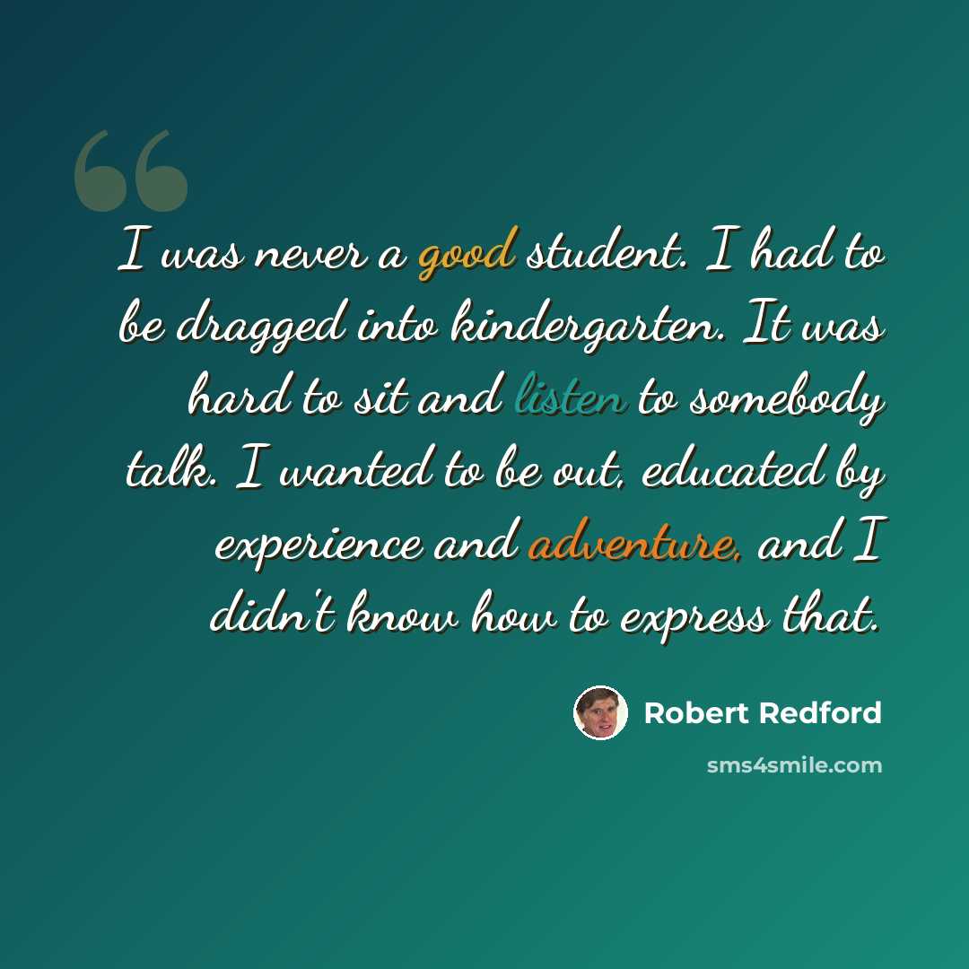 “I was never a good student. I had to be dragged into kindergarten. It was hard to sit and listen to somebody talk. I wanted to be out, educated by experience and adventure, and I didn't know how to express that.” quote by Robert Redford