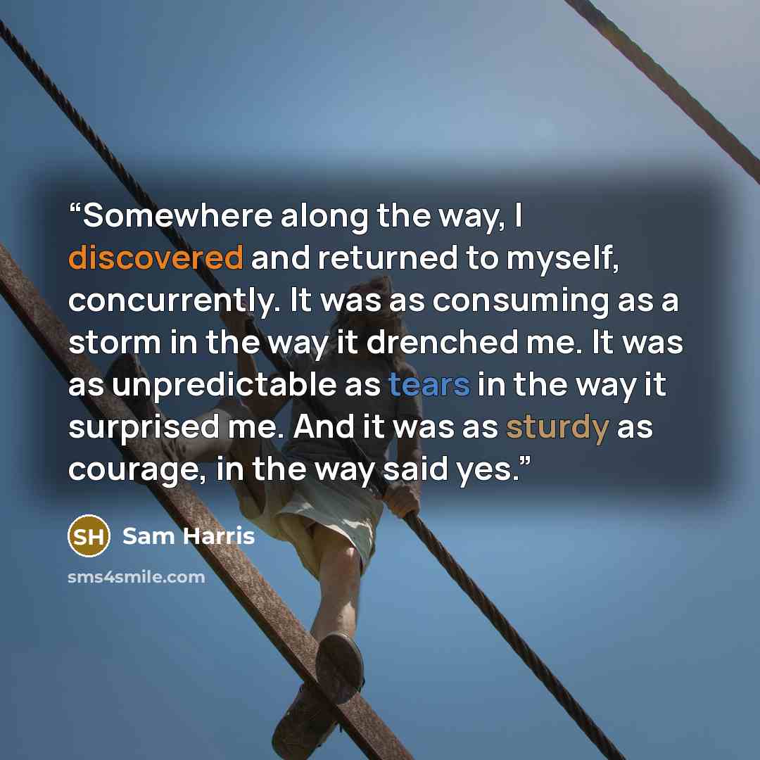 “Somewhere along the way, I discovered and returned to myself, concurrently. It was as consuming as a storm in the way it drenched me. It was as unpredictable as tears in the way it surprised me. And it was as sturdy as courage, in the way said yes.” quote by Sam Harris