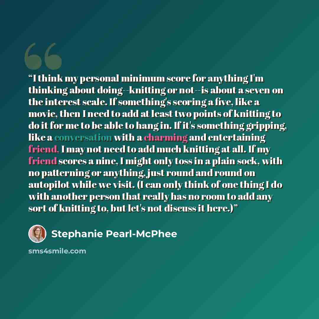 “I think my personal minimum score for anything I'm thinking about doing--knitting or not--is about a seven on the interest scale. If something's scoring a five, like a movie, then I need to add at least two points of knitting to do it for me to be able to hang in. If it's something gripping, like…” quote by Stephanie Pearl-McPhee