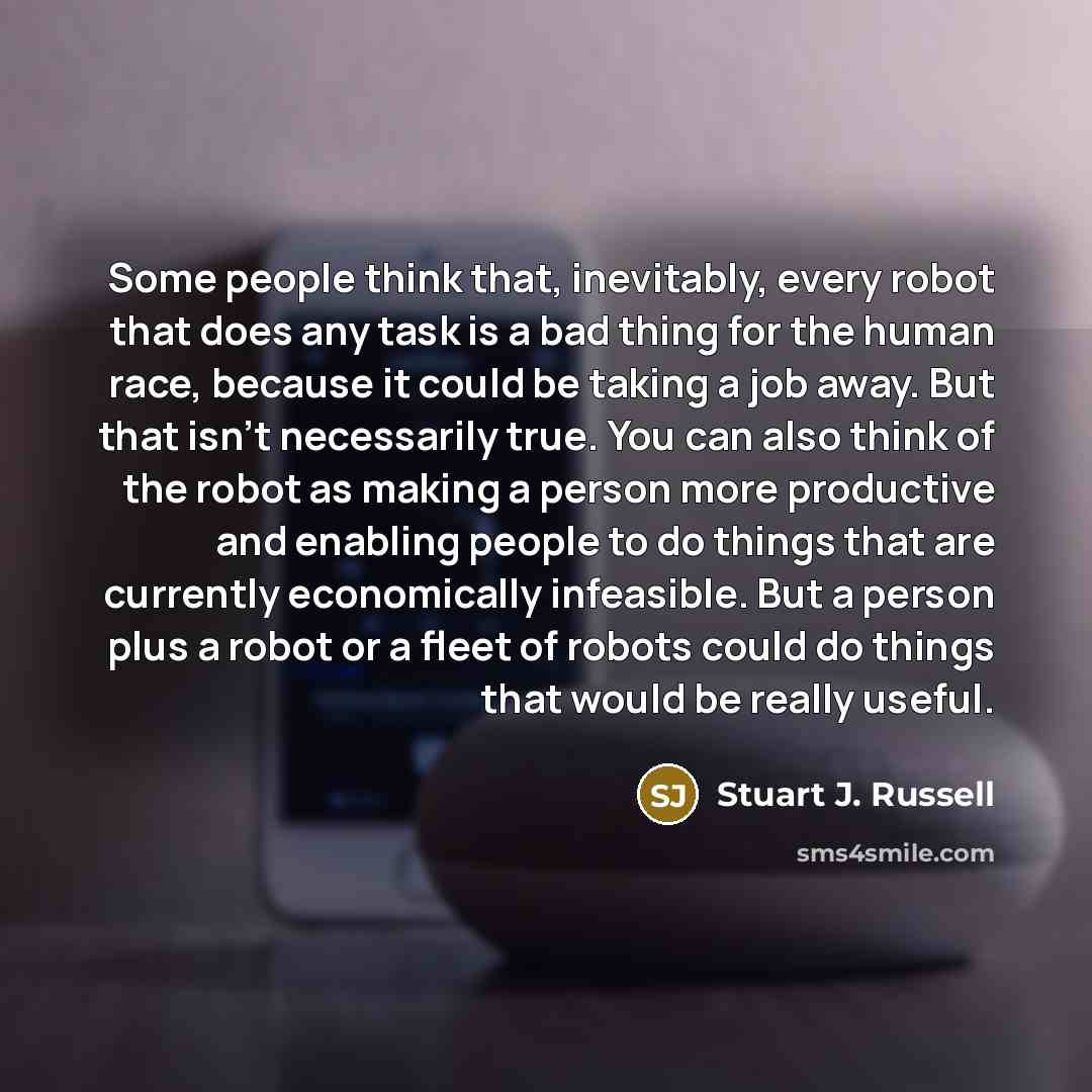 “Some people think that, inevitably, every robot that does any task is a bad thing for the human race, because it could be taking a job away. But that isn't necessarily true. You can also think of the robot as making a person more productive and enabling people to do things that are currently…” quote by Stuart J. Russell