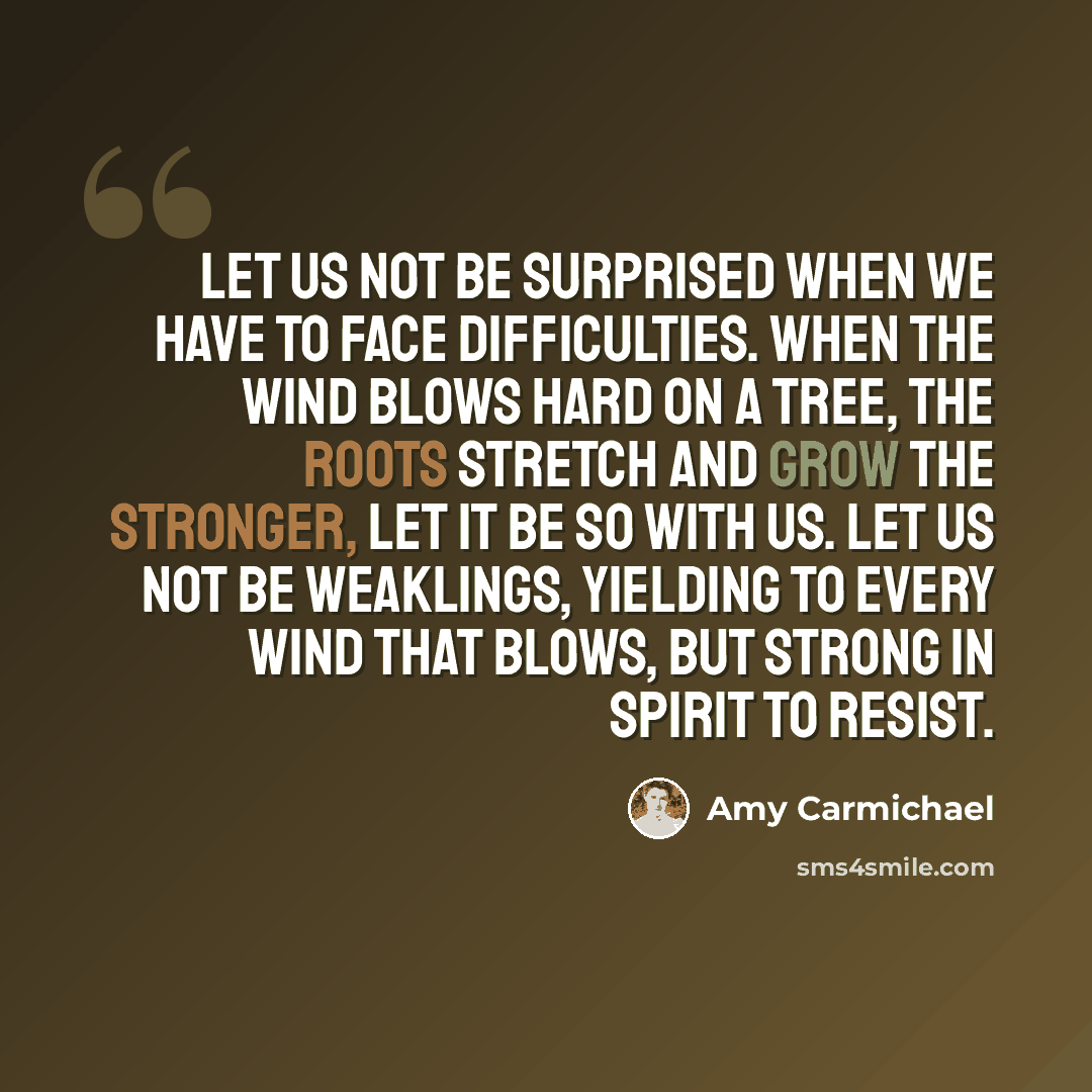 “Let us not be surprised when we have to face difficulties. When the wind blows hard on a tree, the roots stretch and grow the stronger, Let it be so with us. Let us not be weaklings, yielding to every wind that blows, but strong in spirit to resist.” quote by Amy Carmichael
