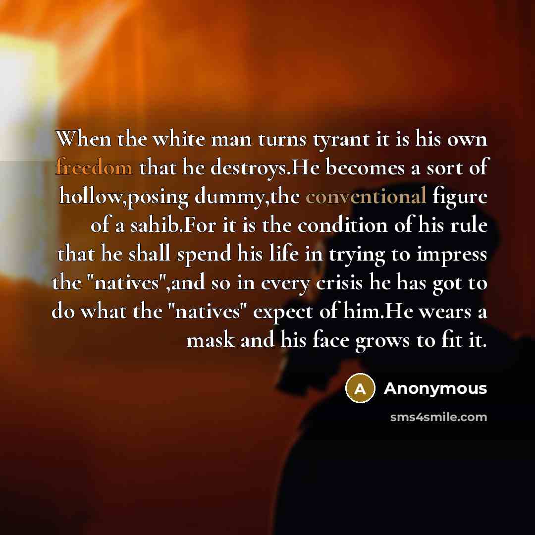 “When the white man turns tyrant it is his own freedom that he destroys.He becomes a sort of hollow,posing dummy,the conventional figure of a sahib.For it is the condition of his rule that he shall spend his life in trying to impress the "natives",and so in every crisis he has got to do what the…” quote by Anonymous