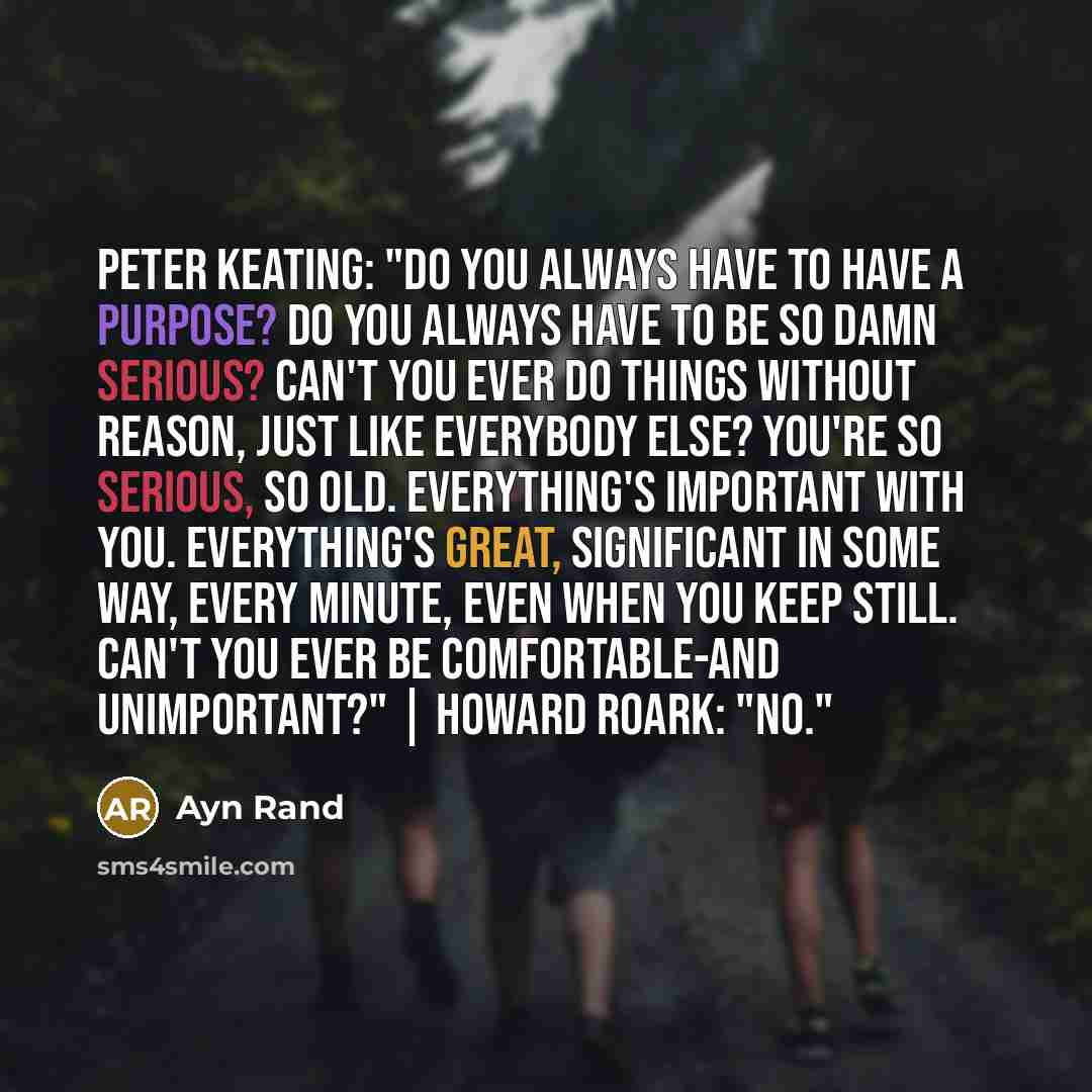 “Peter Keating: "Do you always have to have a purpose? Do you always have to be so damn serious? Can't you ever do things without reason, just like everybody else? You're so serious, so old. Everything's important with you. Everything's great, significant in some way, every minute, even when you…” quote by Ayn Rand