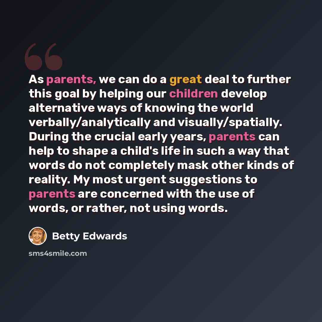 “As parents, we can do a great deal to further this goal by helping our children develop alternative ways of knowing the world verbally/analytically and visually/spatially. During the crucial early years, parents can help to shape a child's life in such a way that words do not completely mask other…” quote by Betty Edwards