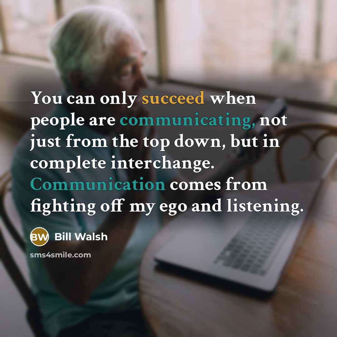 “You can only succeed when people are communicating, not just from the top down, but in complete interchange. Communication comes from fighting off my ego and listening.” quote by Bill Walsh
