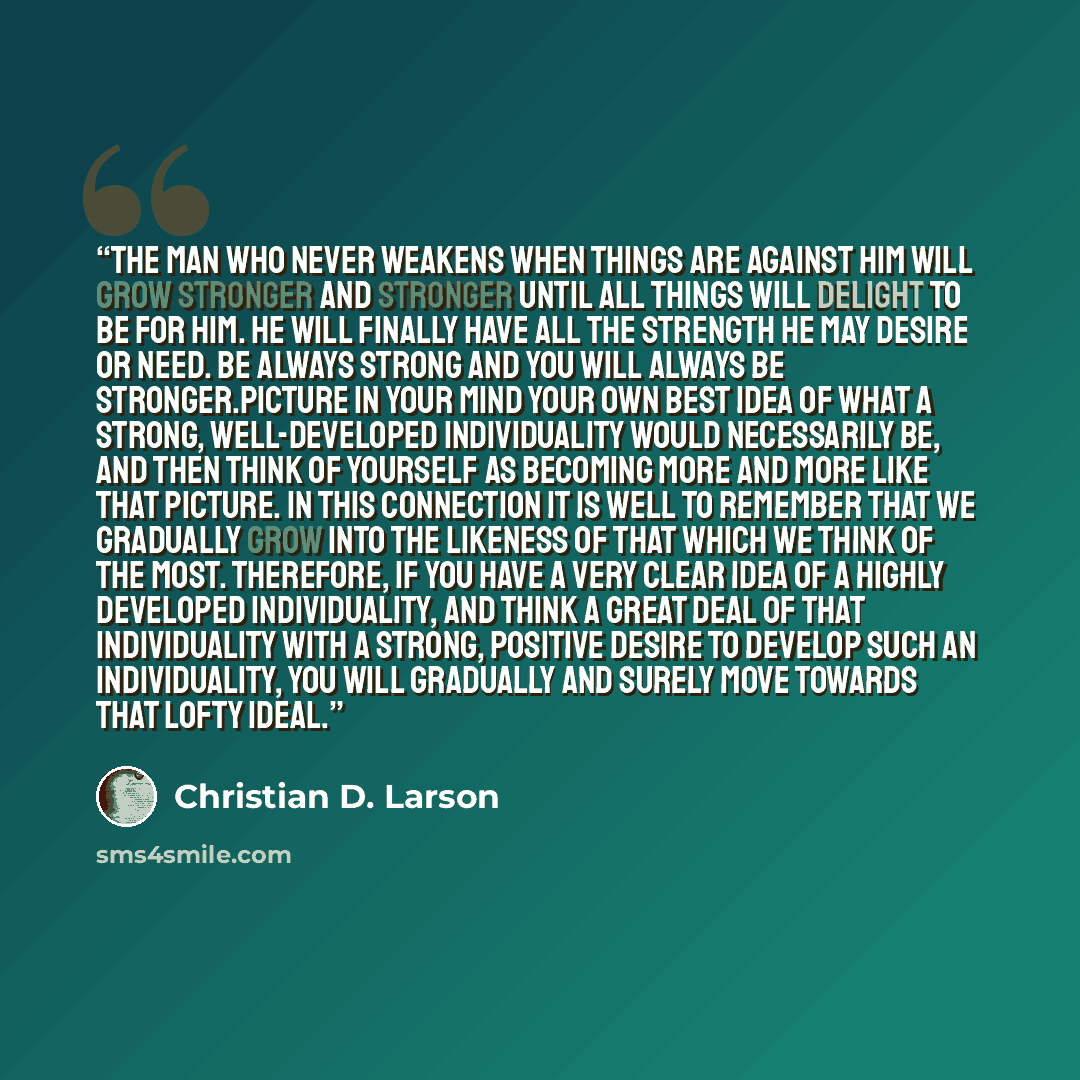 “The man who never weakens when things are against him will grow stronger and stronger until all things will delight to be for him. He will finally have all the strength he may desire or need. Be always strong and you will always be stronger.Picture in your mind your own best idea of what a strong…” quote by Christian D. Larson