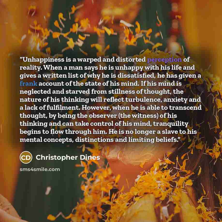 “Unhappiness is a warped and distorted perception of reality. When a man says he is unhappy with his life and gives a written list of why he is dissatisfied, he has given a frank account of the state of his mind. If his mind is neglected and starved from stillness of thought, the nature of his…” quote by Christopher Dines