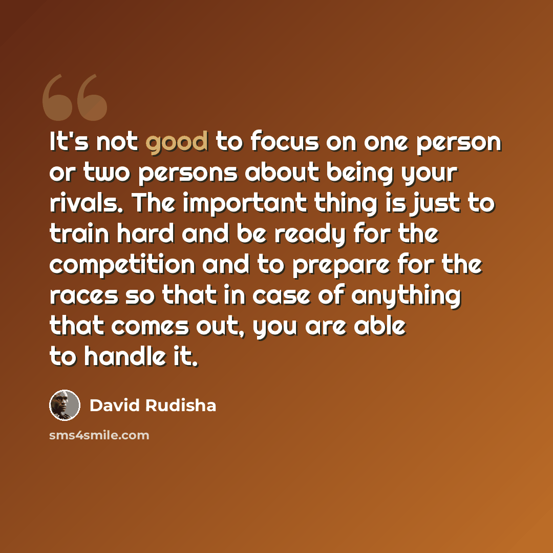 “It's not good to focus on one person or two persons about being your rivals. The important thing is just to train hard and be ready for the competition and to prepare for the races so that in case of anything that comes out, you are able to handle it.” quote by David Rudisha